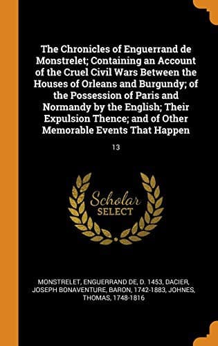 The Chronicles of Enguerrand de Monstrelet; Containing an Account of the Cruel Civil Wars Between the Houses of Orleans and Burgundy; Of the ... And of Other Memorable Events That Happen