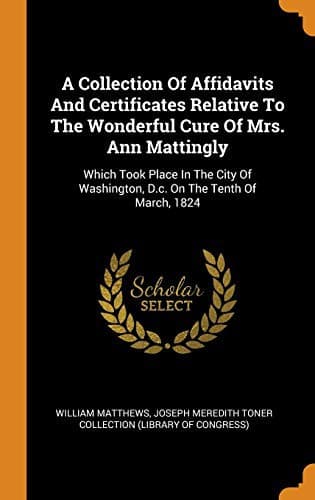 A Collection of Affidavits and Certificates Relative to the Wonderful Cure of Mrs. Ann Mattingly