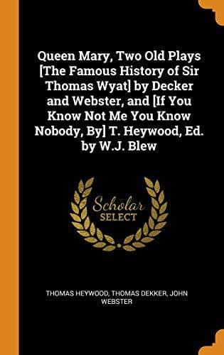Queen Mary, Two Old Plays [the Famous History of Sir Thomas Wyat] by Decker and Webster, and [if You Know Not Me You Know Nobody, By] T. Heywood, Ed. by W.J. Blew