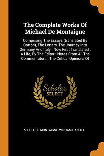 The Complete Works Of Michael De Montaigne : Comprising The Essays , The Letters, The Journey Into Germany And Italy : Now First ... The Commentators
