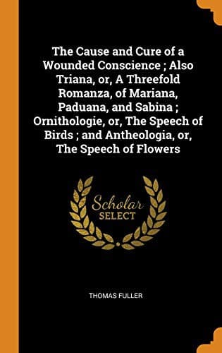 The Cause and Cure of a Wounded Conscience ; Also Triana, or, A Threefold Romanza, of Mariana, Paduana, and Sabina ; Ornithologie, or, The Speech of Birds ; and Antheologia, or, The Speech of Flowers
