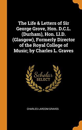 The Life & Letters of Sir George Grove, Hon. D.C.L. , Hon. LL.D. , Formerly Director of the Royal College of Music; By Charles L. Graves
