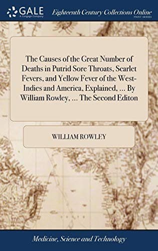 The Causes of the Great Number of Deaths in Putrid Sore Throats, Scarlet Fevers, and Yellow Fever of the West-Indies and America, Explained, ... By William Rowley, ... The Second Editon