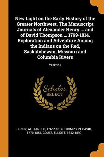 New Light on the Early History of the Greater Northwest. The Manuscript Journals of Alexander Henry ... and of David Thompson ... 1799-1814. ... Missouri and Columbia Rivers; Volume 3