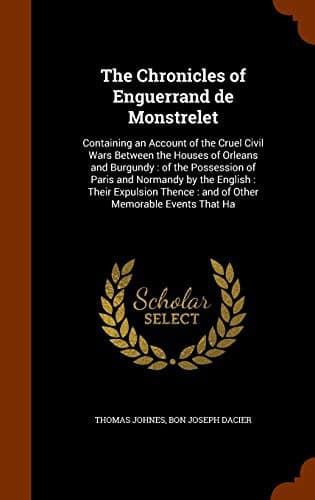 The Chronicles of Enguerrand de Monstrelet : Containing an Account of the Cruel Civil Wars Between the Houses of Orleans and Burgundy : of the ...