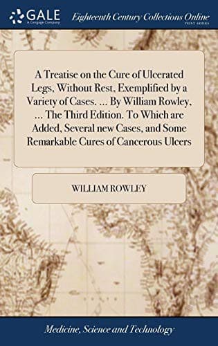 A Treatise on the Cure of Ulcerated Legs, Without Rest, Exemplified by a Variety of Cases. ... By William Rowley, ... The Third Edition. To Which are ... and Some Remarkable Cures of Cancerous Ulcers