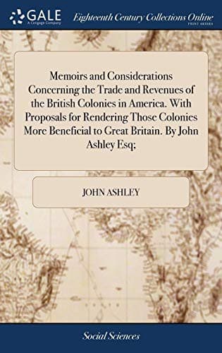 Memoirs and Considerations Concerning the Trade and Revenues of the British Colonies in America. with Proposals for Rendering Those Colonies More Beneficial to Great Britain. by John Ashley Esq;