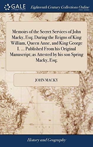 Memoirs of the Secret Services of John Macky, Esq; During the Reigns of King William, Queen Anne, and King George I. ... Published From his Original ... as Attested by his son Spring Macky, Esq;