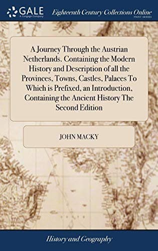A Journey Through the Austrian Netherlands. Containing the Modern History and Description of All the Provinces, Towns, Castles, Palaces to Which Is ... the Ancient History the Second Edition