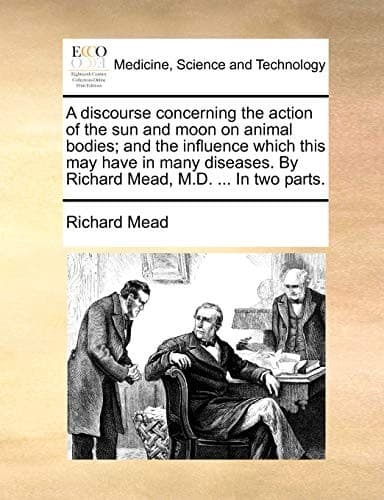 A discourse concerning the action of the sun and moon on animal bodies; and the influence which this may have in many diseases. By Richard Mead, M.D. ... In two parts.