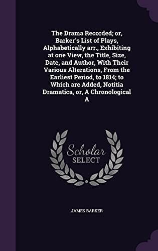 The Drama Recorded; or, Barker's List of Plays, Alphabetically arr., Exhibiting at one View, the Title, Size, Date, and Author, With Their Various ... Notitia Dramatica, or, A Chronological A