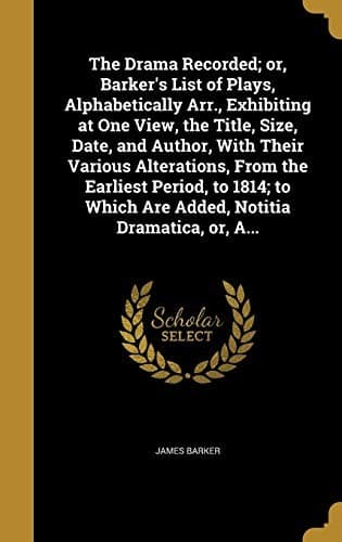The Drama Recorded; or, Barker's List of Plays, Alphabetically Arr., Exhibiting at One View, the Title, Size, Date, and Author, With Their Various ... Which Are Added, Notitia Dramatica, or, A...
