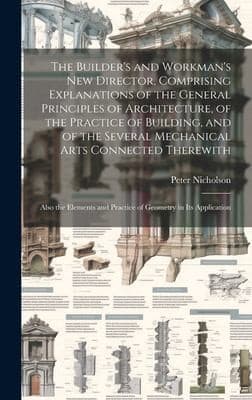 Builder's and Workman's New Director, Comprising Explanations of the General Principles of Architecture, of the Practice of Building, and of the Several Mechanical Arts Connected Therewith; Also the Elements and Practice of Geometry in Its Application