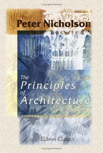 The Principles of Architecture, Containing the Fundamental Rules of the Art, in Geometry, Arithmetic, and Mensuration, with the Application of Those Rules to Practice