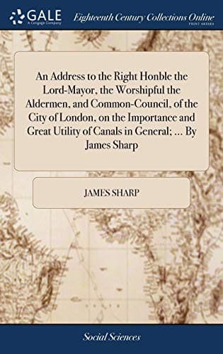 An Address to the Right Honble the Lord-Mayor, the Worshipful the Aldermen, and Common-Council, of the City of London, on the Importance and Great Utility of Canals in General; ... By James Sharp
